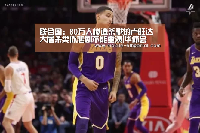 联合国：80万人惨遭杀戮的卢旺达大屠杀类似悲剧不能重演|华体会(图1)